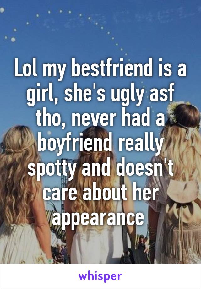 Lol my bestfriend is a girl, she's ugly asf tho, never had a boyfriend really spotty and doesn't care about her appearance 