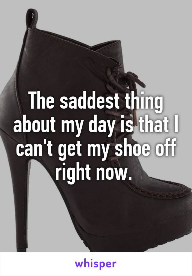 The saddest thing about my day is that I can't get my shoe off right now. 