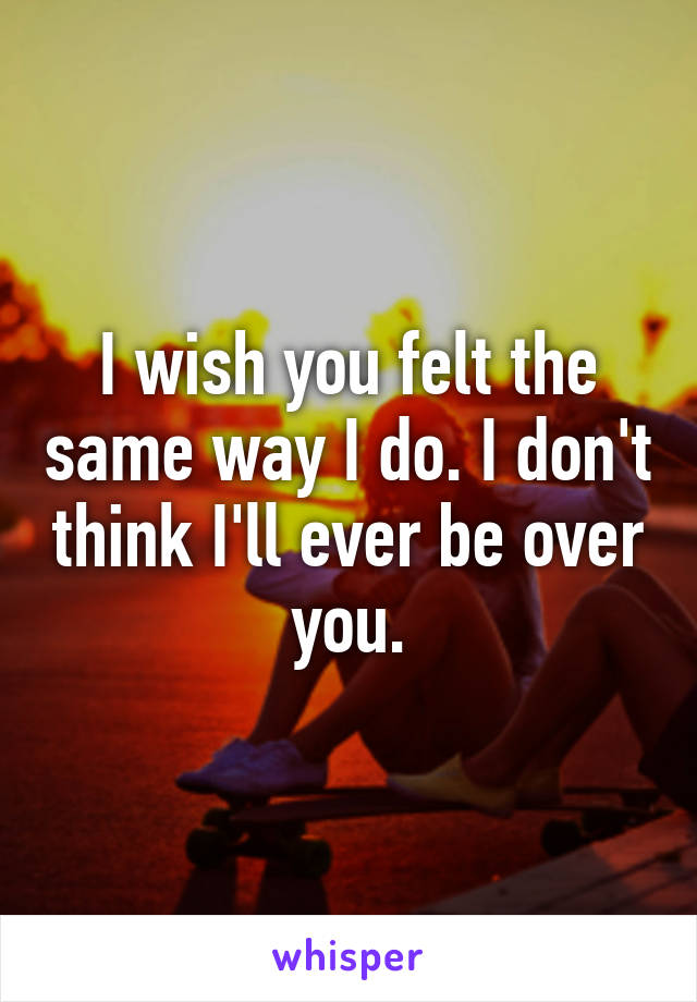 I wish you felt the same way I do. I don't think I'll ever be over you.