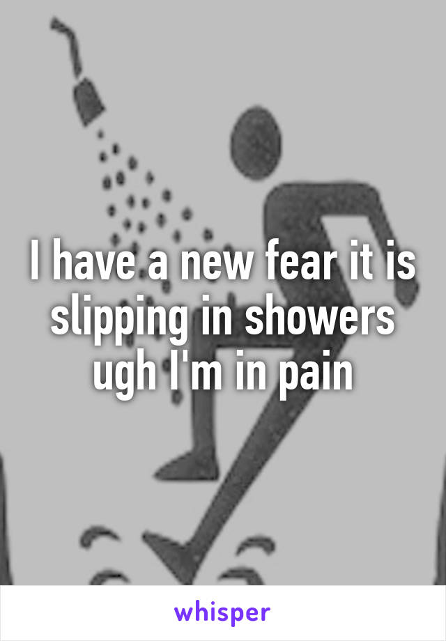 I have a new fear it is slipping in showers ugh I'm in pain