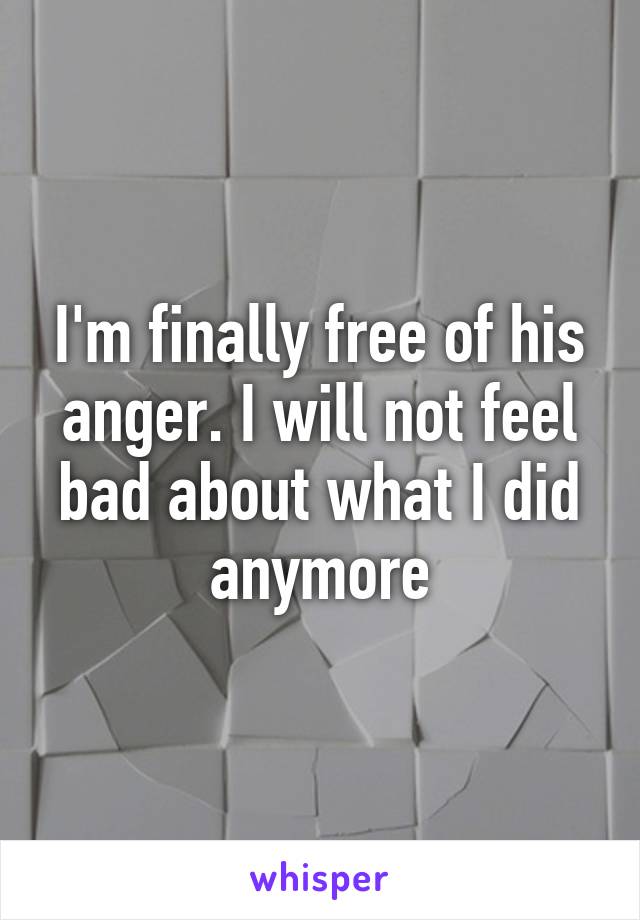 I'm finally free of his anger. I will not feel bad about what I did anymore