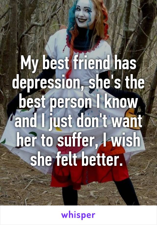 My best friend has depression, she's the best person I know and I just don't want her to suffer, I wish she felt better. 