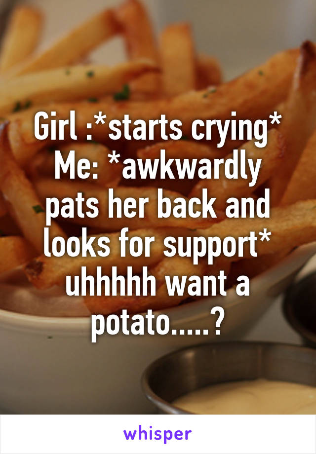 Girl :*starts crying*
Me: *awkwardly pats her back and looks for support* uhhhhh want a potato.....?