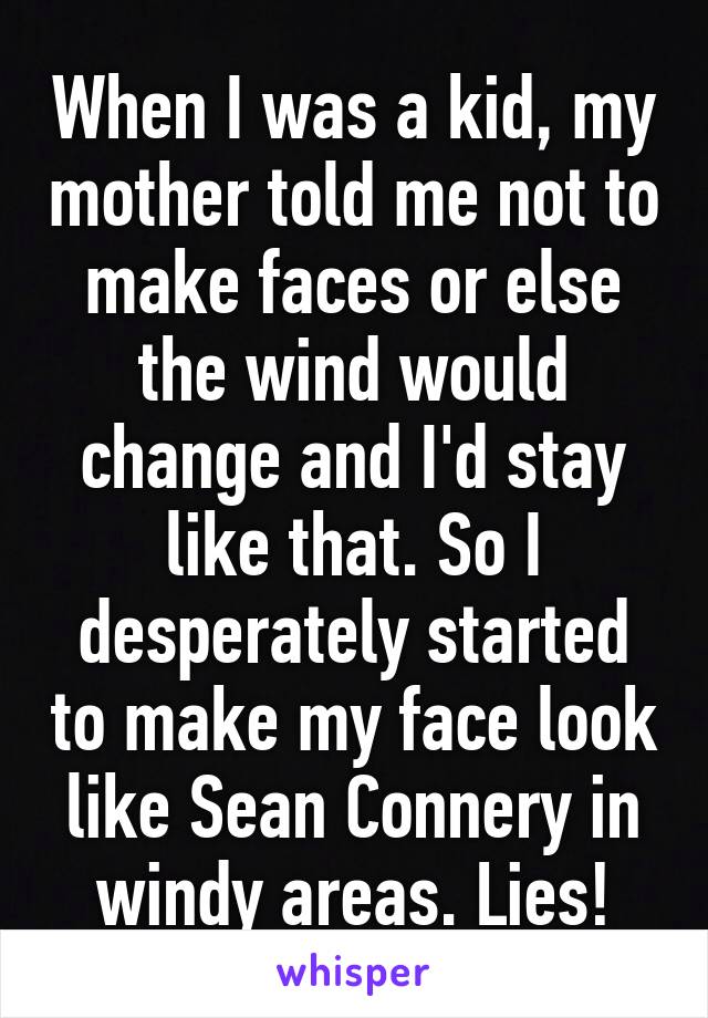 When I was a kid, my mother told me not to make faces or else the wind would change and I'd stay like that. So I desperately started to make my face look like Sean Connery in windy areas. Lies!