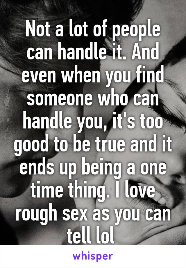 Not a lot of people can handle it. And even when you find someone who can handle you, it's too good to be true and it ends up being a one time thing. I love rough sex as you can tell lol 