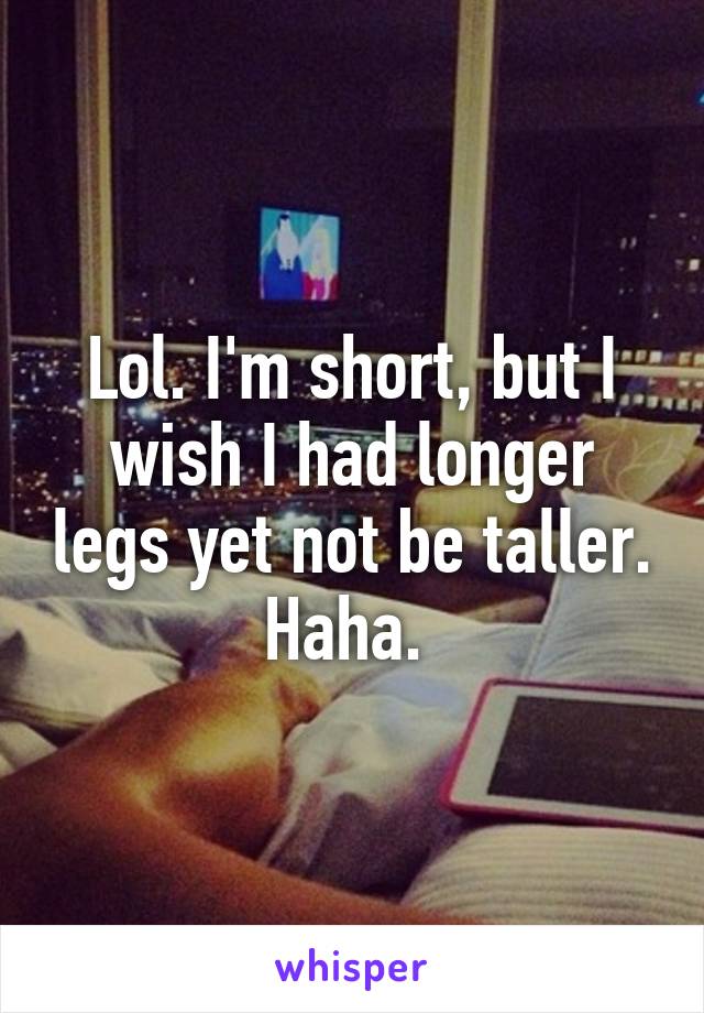 Lol. I'm short, but I wish I had longer legs yet not be taller. Haha. 