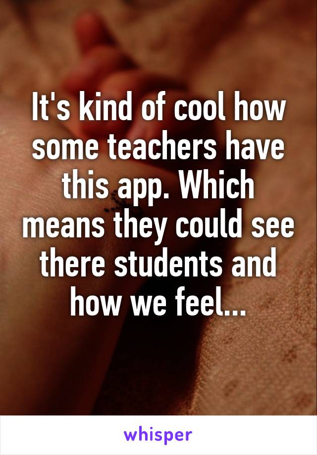 It's kind of cool how some teachers have this app. Which means they could see there students and how we feel...
