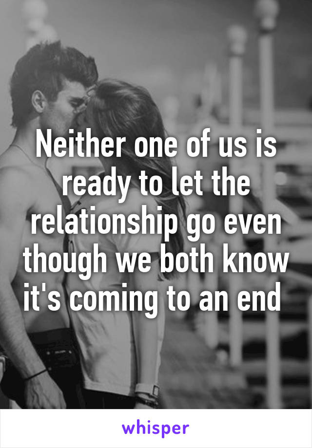 Neither one of us is ready to let the relationship go even though we both know it's coming to an end 