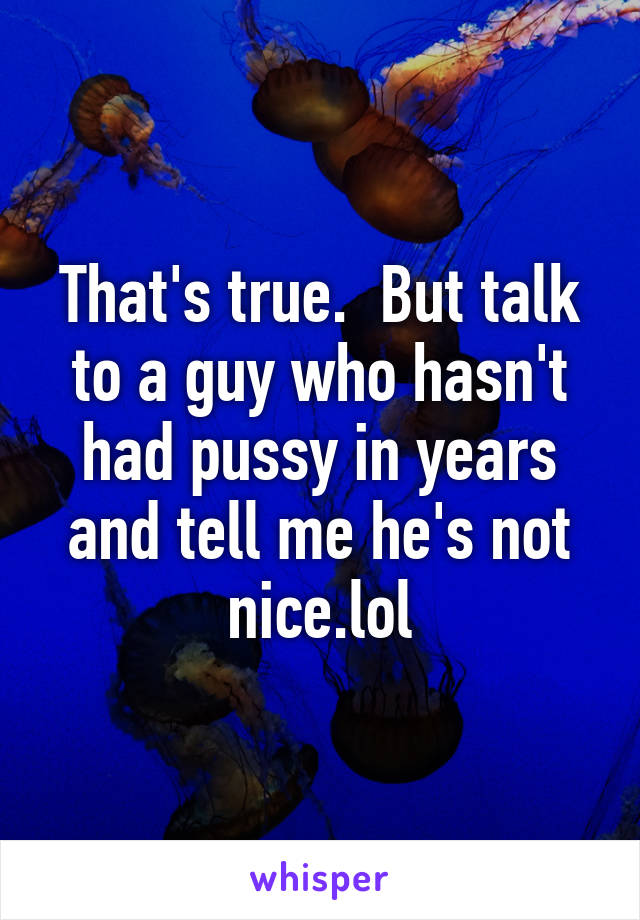 That's true.  But talk to a guy who hasn't had pussy in years and tell me he's not nice.lol