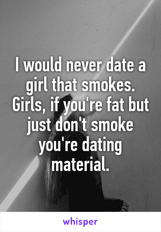 I would never date a girl that smokes. Girls, if you're fat but just don't smoke you're dating material.