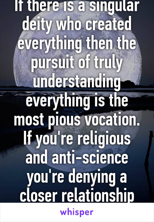 If there is a singular deity who created everything then the pursuit of truly understanding everything is the most pious vocation.
If you're religious and anti-science you're denying a closer relationship with your God.