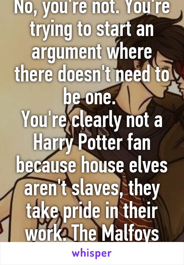 No, you're not. You're trying to start an argument where there doesn't need to be one. 
You're clearly not a Harry Potter fan because house elves aren't slaves, they take pride in their work. The Malfoys bad. Big news. 