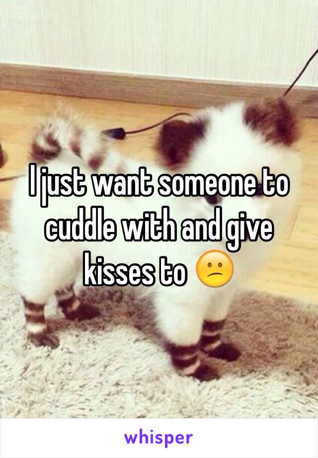 I just want someone to cuddle with and give kisses to 😕