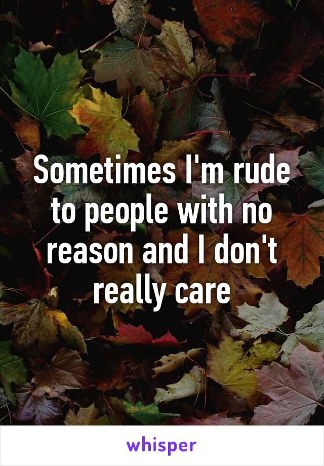 Sometimes I'm rude to people with no reason and I don't really care