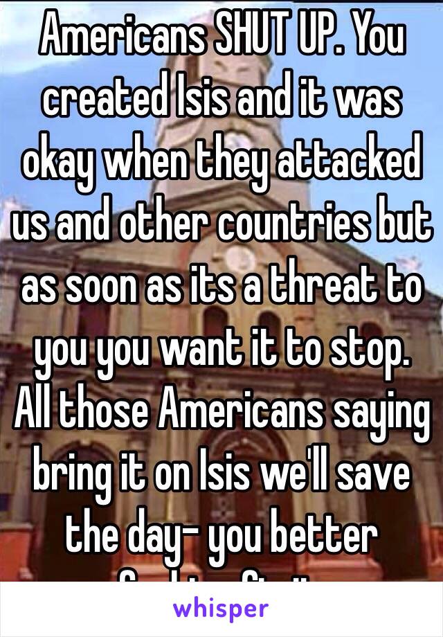 Americans SHUT UP. You created Isis and it was okay when they attacked us and other countries but as soon as its a threat to you you want it to stop. All those Americans saying bring it on Isis we'll save the day- you better fucking fix it. 