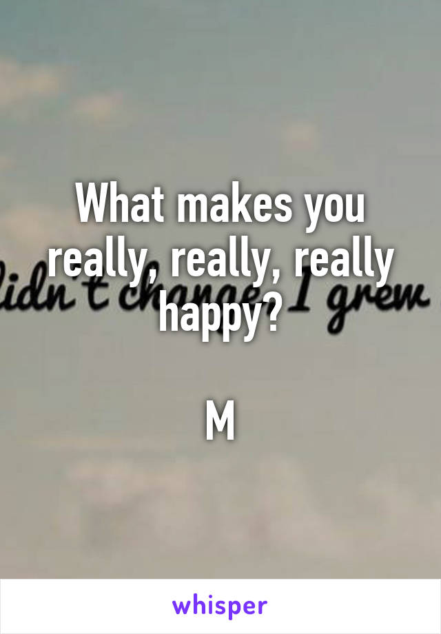 What makes you really, really, really happy?

M