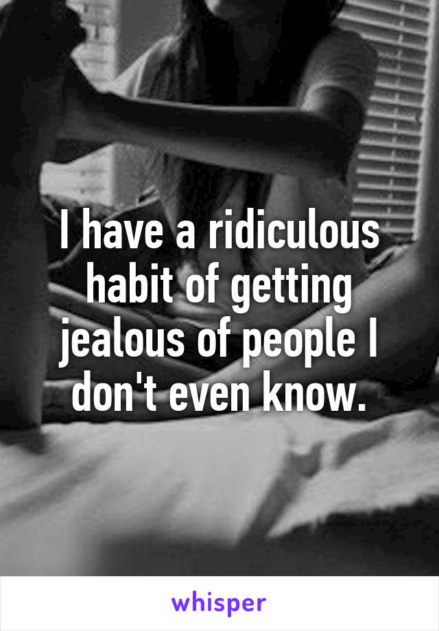 I have a ridiculous habit of getting jealous of people I don't even know.