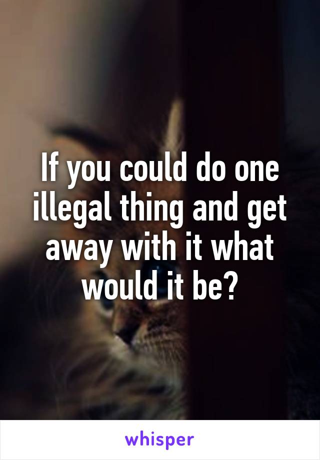 If you could do one illegal thing and get away with it what would it be?