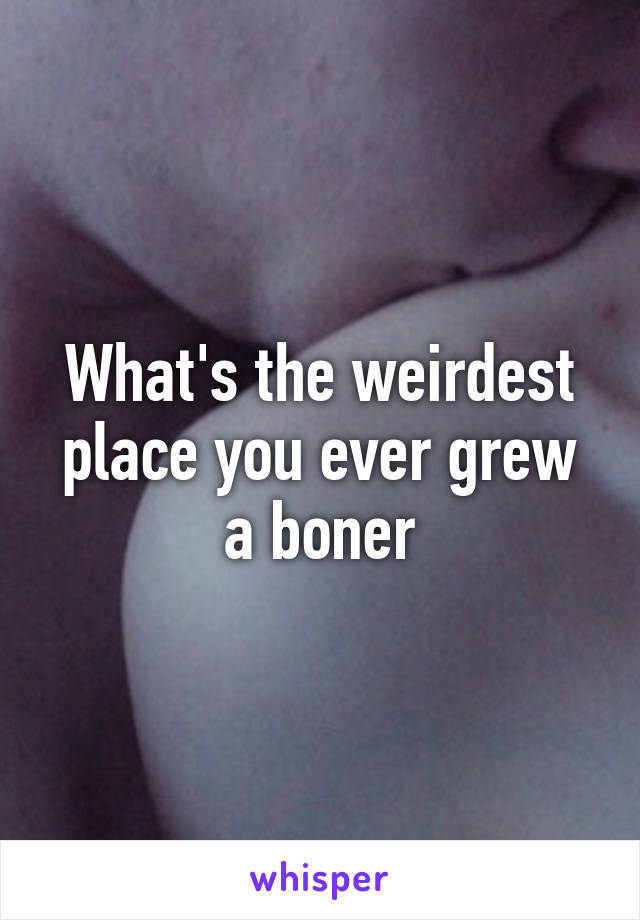 What's the weirdest place you ever grew a boner