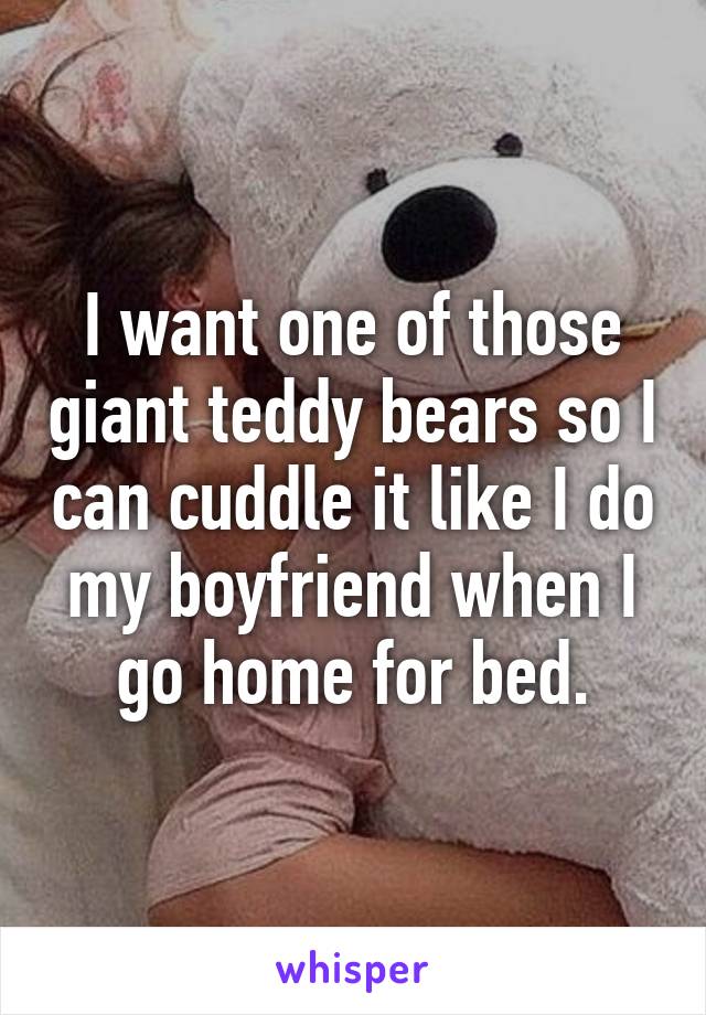 I want one of those giant teddy bears so I can cuddle it like I do my boyfriend when I go home for bed.