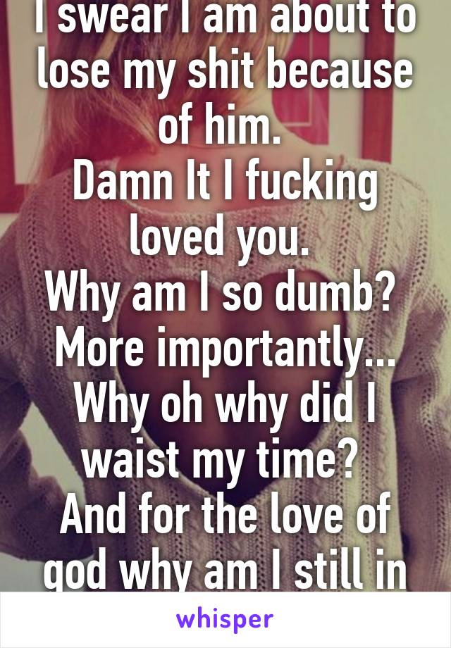 I swear I am about to lose my shit because of him. 
Damn It I fucking loved you. 
Why am I so dumb? 
More importantly...
Why oh why did I waist my time? 
And for the love of god why am I still in love with you? 