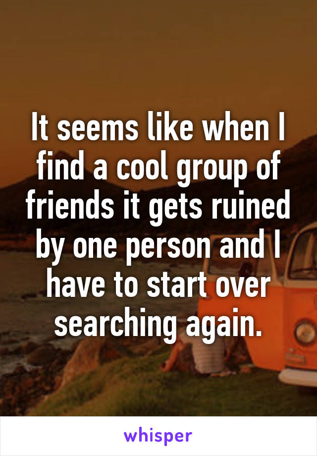 It seems like when I find a cool group of friends it gets ruined by one person and I have to start over searching again.