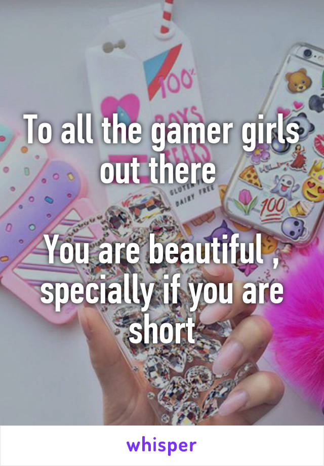 To all the gamer girls out there 

You are beautiful , specially if you are short