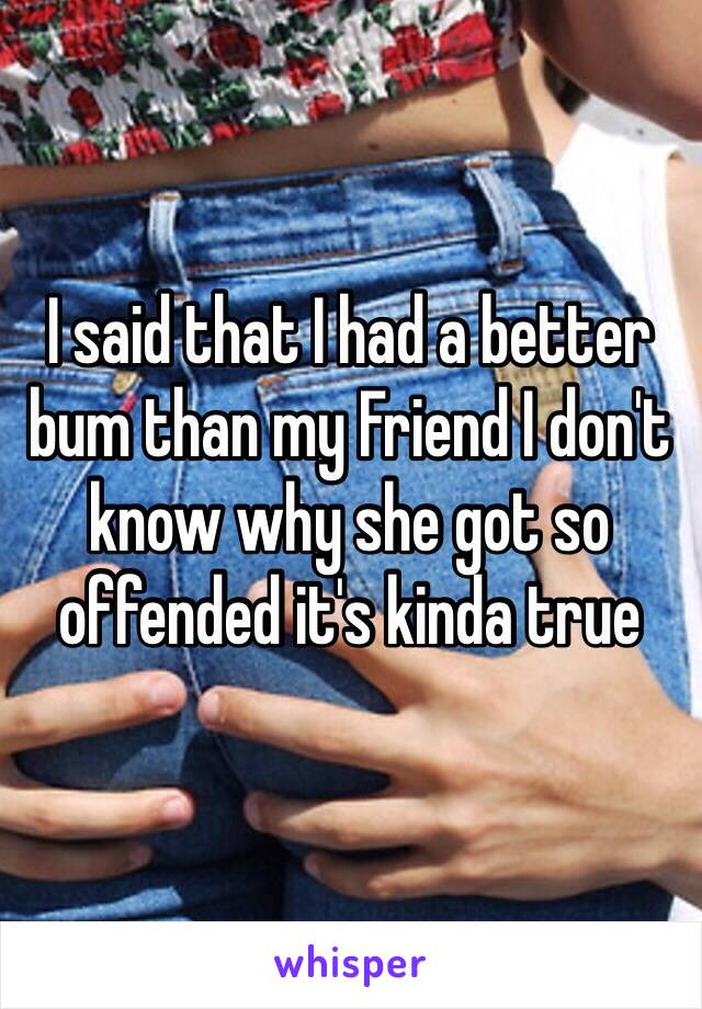 I said that I had a better bum than my Friend I don't know why she got so offended it's kinda true 