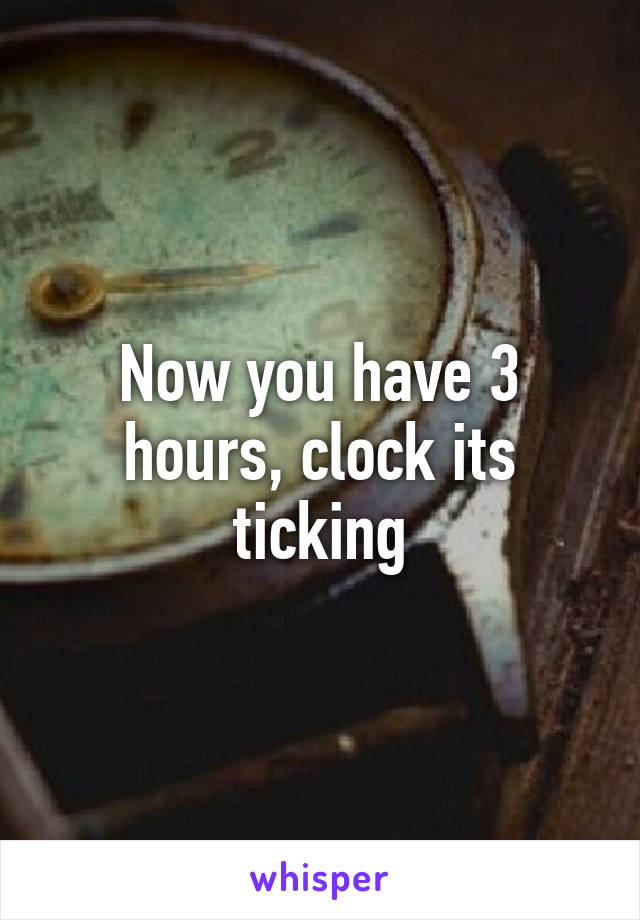 Now you have 3 hours, clock its ticking