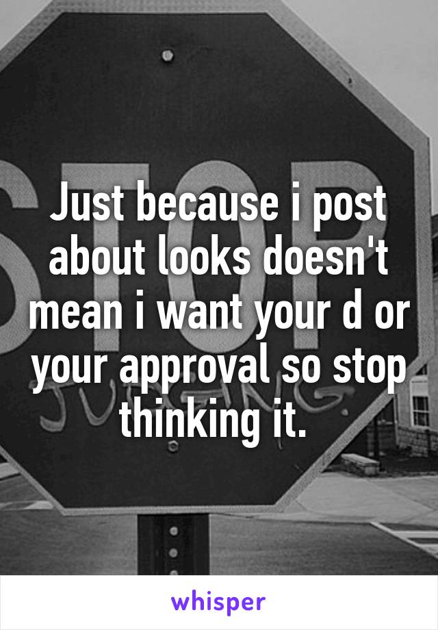 Just because i post about looks doesn't mean i want your d or your approval so stop thinking it. 