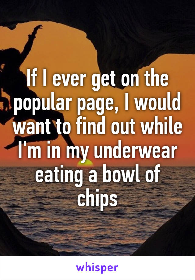 If I ever get on the popular page, I would want to find out while I'm in my underwear eating a bowl of chips