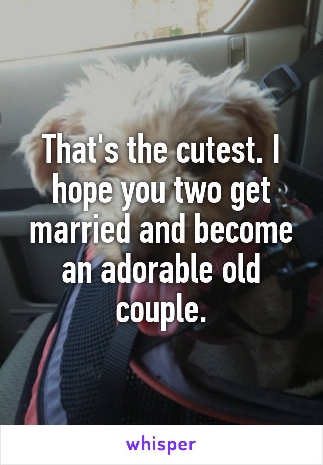 That's the cutest. I hope you two get married and become an adorable old couple.