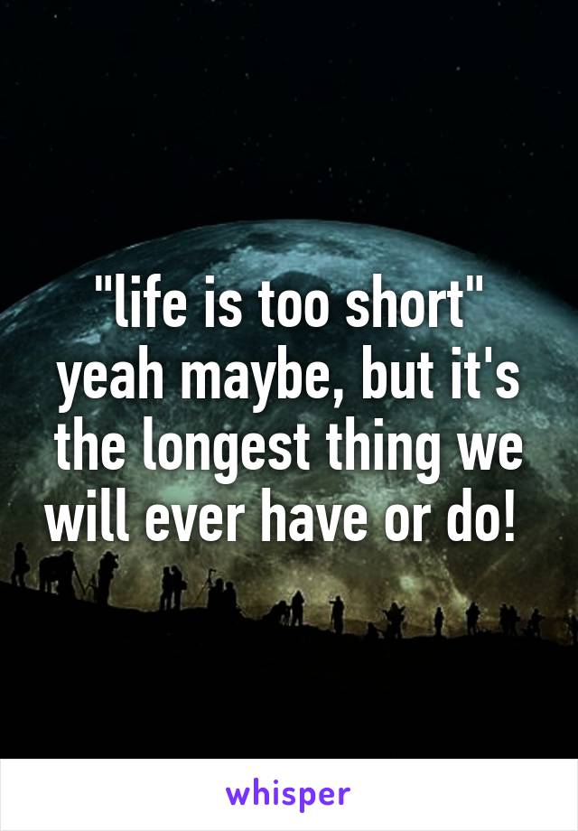 "life is too short" yeah maybe, but it's the longest thing we will ever have or do! 