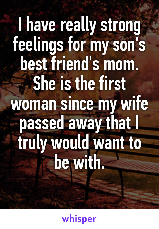 I have really strong feelings for my son's best friend's mom. She is the first woman since my wife passed away that I truly would want to be with.

