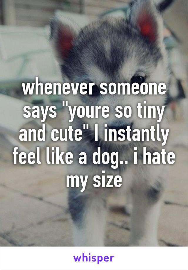 whenever someone says "youre so tiny and cute" I instantly feel like a dog.. i hate my size