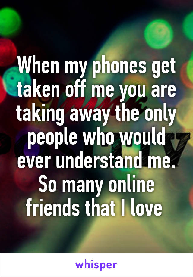 When my phones get taken off me you are taking away the only people who would ever understand me. So many online friends that I love 