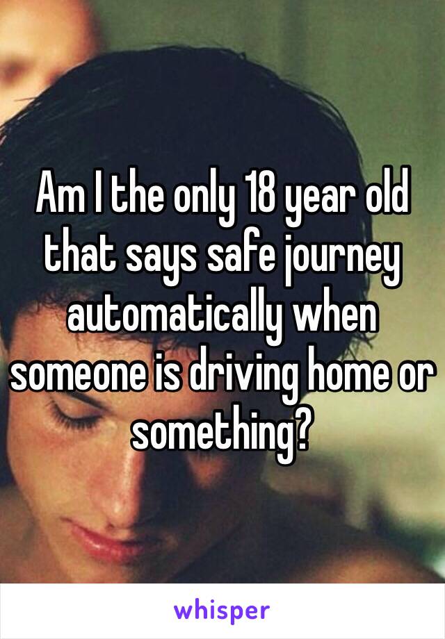 Am I the only 18 year old that says safe journey automatically when someone is driving home or something? 