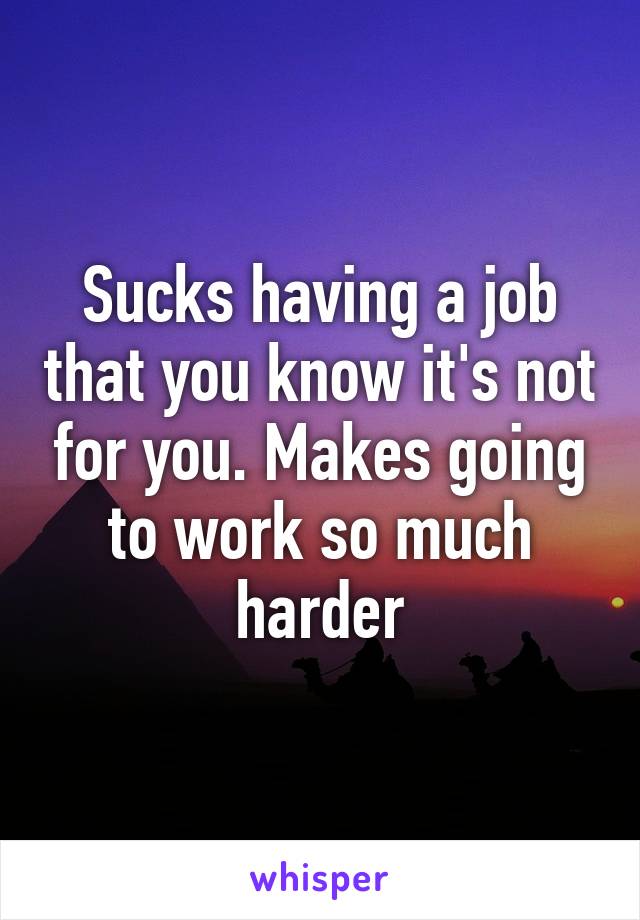 Sucks having a job that you know it's not for you. Makes going to work so much harder