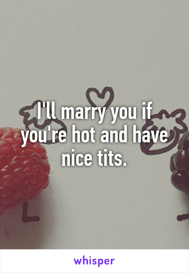 I'll marry you if you're hot and have nice tits.