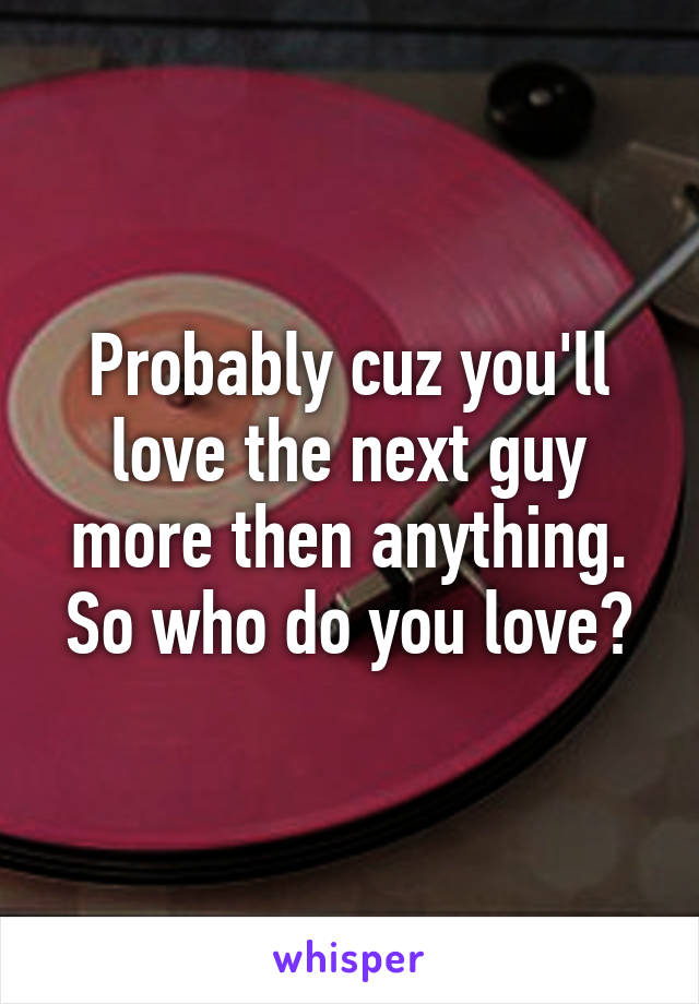 Probably cuz you'll love the next guy more then anything. So who do you love?