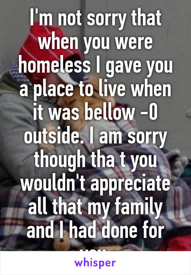 I'm not sorry that when you were homeless I gave you a place to live when it was bellow -0 outside. I am sorry though tha t you wouldn't appreciate all that my family and I had done for you.