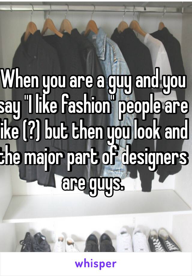 When you are a guy and you say "I like fashion" people are like (?) but then you look and the major part of designers are guys.