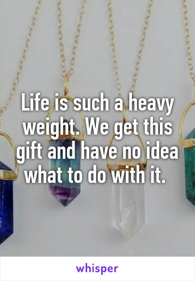 Life is such a heavy weight. We get this gift and have no idea what to do with it. 