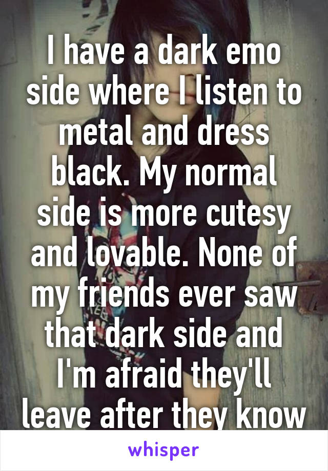 I have a dark emo side where I listen to metal and dress black. My normal side is more cutesy and lovable. None of my friends ever saw that dark side and I'm afraid they'll leave after they know