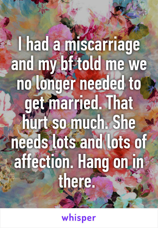 I had a miscarriage and my bf told me we no longer needed to get married. That hurt so much. She needs lots and lots of affection. Hang on in there. 