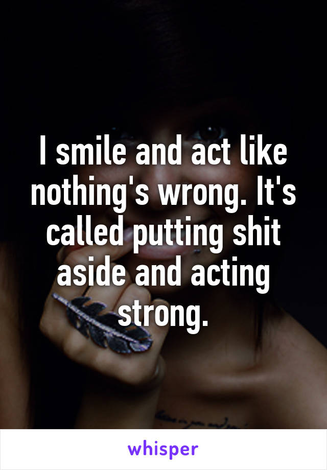 I smile and act like nothing's wrong. It's called putting shit aside and acting strong.