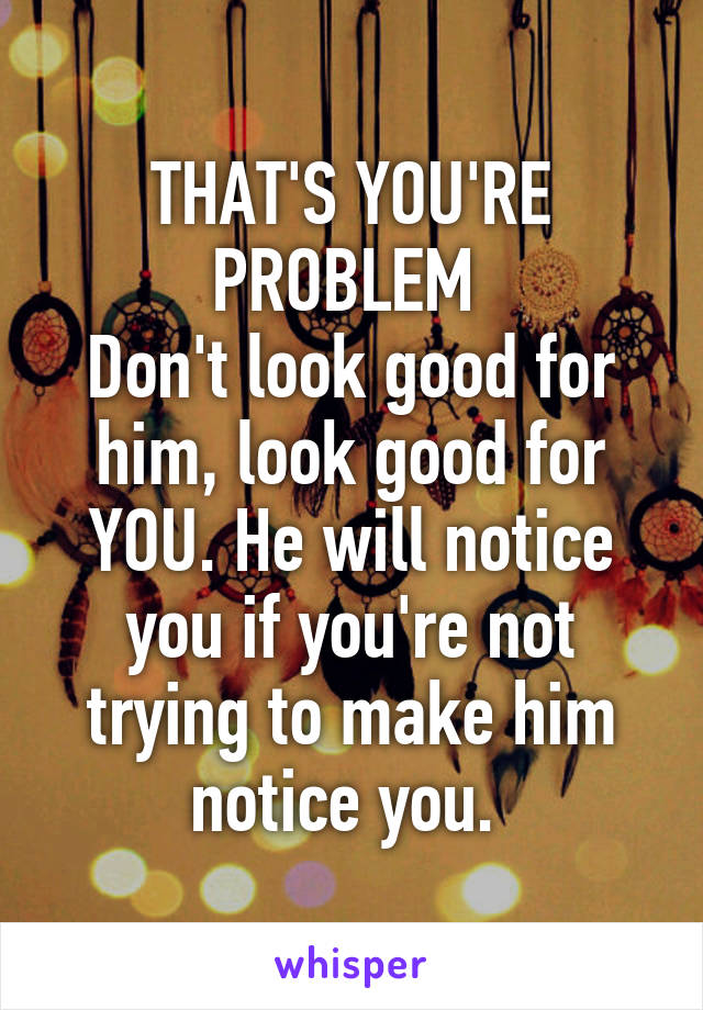 THAT'S YOU'RE PROBLEM 
Don't look good for him, look good for YOU. He will notice you if you're not trying to make him notice you. 