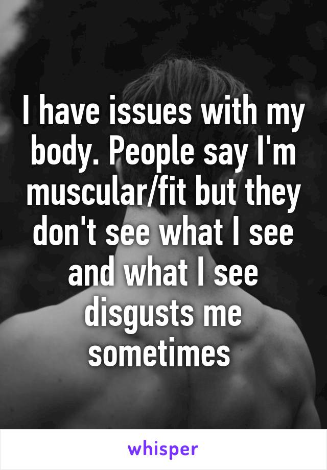 I have issues with my body. People say I'm muscular/fit but they don't see what I see and what I see disgusts me sometimes 