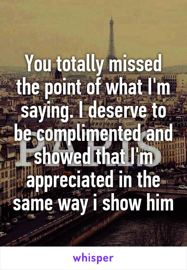 You totally missed the point of what I'm saying. I deserve to be complimented and showed that I'm appreciated in the same way i show him