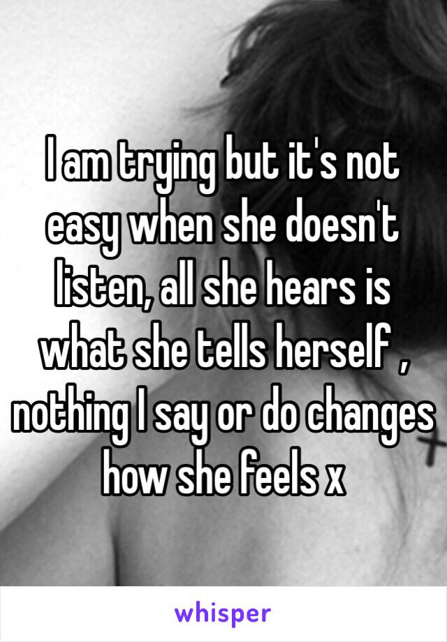 I am trying but it's not easy when she doesn't listen, all she hears is what she tells herself , nothing I say or do changes how she feels x